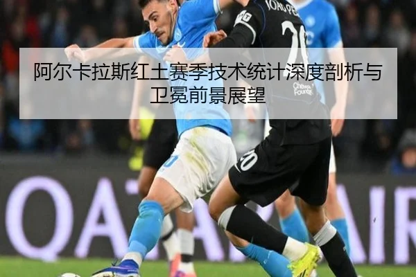 阿尔卡拉斯红土赛季技术统计深度剖析与卫冕前景展望